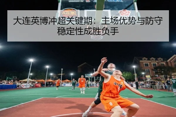 大连英博冲超关键期：主场优势与防守稳定性成胜负手