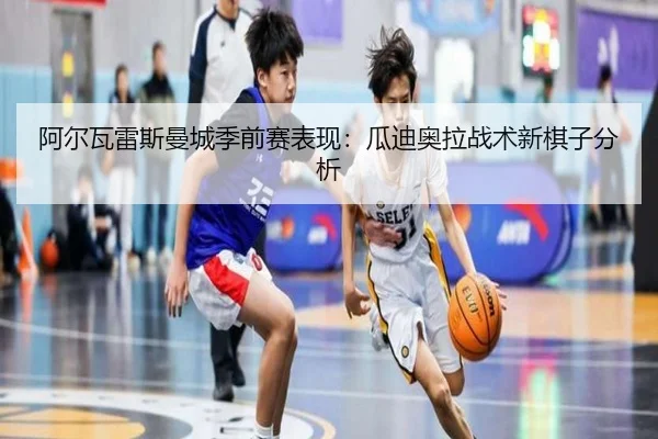 阿尔瓦雷斯曼城季前赛表现：瓜迪奥拉战术新棋子分析