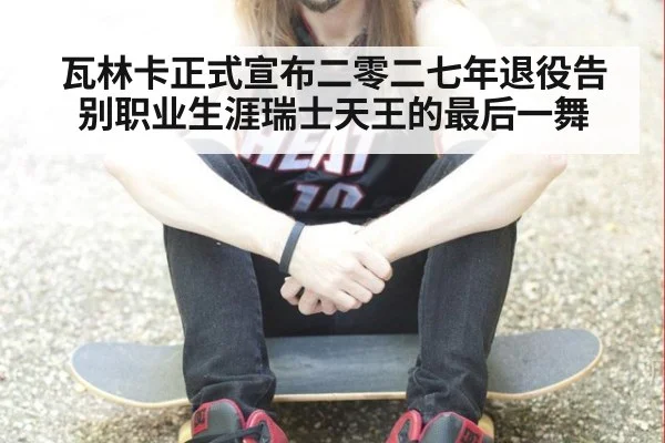 瓦林卡正式宣布二零二七年退役告别职业生涯瑞士天王的最后一舞
