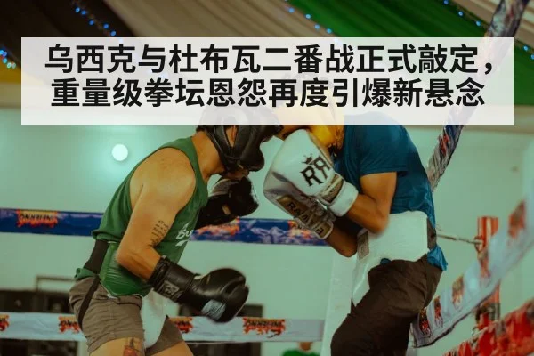 乌西克与杜布瓦二番战正式敲定，重量级拳坛恩怨再度引爆新悬念