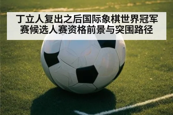 丁立人复出之后国际象棋世界冠军赛候选人赛资格前景与突围路径